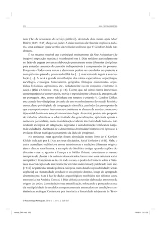 ANA CRISTINA MARTINS352
O Arqueólogo Português, Série V, 1, 2011, p. 329-357
tums (‘Lei de renovação do serviço público’), decretada dois meses após Adolf
Hitler (1889-1945) chegar ao poder. A visão marxista da História implicava, toda-
via, uma aceitação quase acrítica da evolução unilinear que V. Gordon Childe não
abraçou.
É no entanto possível que o principal ensinamento da New Archaeology (de
inegável inspiração marxista) reconhecível em J. Dias residisse particularmente
no facto de pugnar por uma colaboração permanente entre diferentes disciplinas
para entender assuntos do passado indispensáveis à compreensão do presente.
Porquanto «Todos estes temas e elementos podem ser estudados no presente e
num próximo passado, procurando filiá-los […], mas tentando seguir a sua evo-
lução […]. Aí será a grande contribuição dos vários especialistas, arqueólogos,
sociólogos, etnólogos, historiadores, geógrafos, filólogos, economistas, arqui-
tectos, botânicos, agrónomos, etc., isoladamente ou em conjunto, conforme os
casos.» (Dias e Oliveira, 1962, p. 14). É certo que, tal como outros intelectuais
contemporâneos e conterrâneos, movia-o especialmente a busca da etnogenia do
ser português. Mas, como sublinhara em tempos o próprio V. Gordon Childe,
esta atitude interdisciplinar decorria de um reconhecimento do estudo histórico
como plano privilegiado de congregação científica, partindo do pressuposto de
que o comportamento humano e o ecossistema se alteram de acordo com o novo
tipo social dominante em cada momento e lugar. Ao aceitar, porém, esta proposta
de trabalho, admitia-se a subjectividade das generalizações, aplicáveis apenas a
contextos particulares, numa manifestação evidente da criatividade humana, não
obstante exemplos de estagnação, regressão e autodestruição verificados nalgu-
mas sociedades. Acentuava-se a descontínua diversidade histórica em oposição à
evolução linear, num questionamento da ideia de ‘progresso’.
No conjunto, estas questões foram abordadas noutro livro de V. Gordon
Childe indicado por J. Dias aos seus discípulos, Social Evolution (1951). Nele, o
autor australiano sublinhava como ecossistemas e tradições diferentes origina-
riam culturas semelhantes, a exemplo do Neolítico antigo, quando regiões tão
distantes entre si, quanto a Europa e o Médio Oriente, ostentaram o mesmo
complexo de plantas e de animais domesticados, bem como uma estrutura social
comparável. Comprovar-se-ia, em todo o caso, o poder do Homem sobre a Natu-
reza, matéria explanada anteriormente em Man makes himself, publicado num ano
(1936) de particular tensão política europeia, num desafio à possibilidade (senão
urgência) da Humanidade conduzir o seu próprio destino, longe do apregoado
determinismo. Mas à luz de dados arqueológicos recolhidos nos últimos anos,
em especial na América Central, J. Dias debatia as teorias elaboradas em torno da
origem do poder, da sociedade e sua estratificação, reforçando a persuasão acerca
da multiplicidade de modelos comportamentais assomados em condições ecos-
sistémicas análogas. Contestava por inerência a linearidade subjacente às ‘Revo-
revista_OAP.indd 352 14/09/11 9:11:35
 