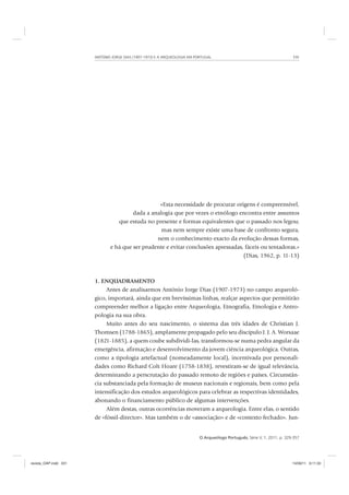 ANTÓNIO JORGE DIAS (1907-1973) E A ARQUEOLOGIA EM PORTUGAL 331
O Arqueólogo Português, Série V, 1, 2011, p. 329-357
«Esta necessidade de procurar origens é compreensível,
dada a analogia que por vezes o etnólogo encontra entre assuntos
que estuda no presente e formas equivalentes que o passado nos legou;
mas nem sempre existe uma base de confronto segura,
nem o conhecimento exacto da evolução dessas formas,
e há que ser prudente e evitar conclusões apressadas, fáceis ou tentadoras.»
(Dias, 1962, p. 11-13)
1. ENQUADRAMENTO
Antes de analisarmos António Jorge Dias (1907-1973) no campo arqueoló-
gico, importará, ainda que em brevíssimas linhas, realçar aspectos que permitirão
compreender melhor a ligação entre Arqueologia, Etnografia, Etnologia e Antro-
pologia na sua obra.
Muito antes do seu nascimento, o sistema das três idades de Christian J.
Thomsen (1788-1865), amplamente propagado pelo seu discípulo J. J. A. Worsaae
(1821-1885), a quem coube subdividi-las, transformou-se numa pedra angular da
emergência, afirmação e desenvolvimento da jovem ciência arqueológica. Outras,
como a tipologia artefactual (nomeadamente local), incentivada por personali-
dades como Richard Colt Hoare (1758-1838), revestiram-se de igual relevância,
determinando a perscrutação do passado remoto de regiões e países. Circunstân-
cia substanciada pela formação de museus nacionais e regionais, bem como pela
intensificação dos estudos arqueológicos para celebrar as respectivas identidades,
abonando o financiamento público de algumas intervenções.
Além destas, outras ocorrências moveram a arqueologia. Entre elas, o sentido
de «fóssil-director». Mas também o de «associação» e de «contexto fechado». Jun-
revista_OAP.indd 331 14/09/11 9:11:33
 