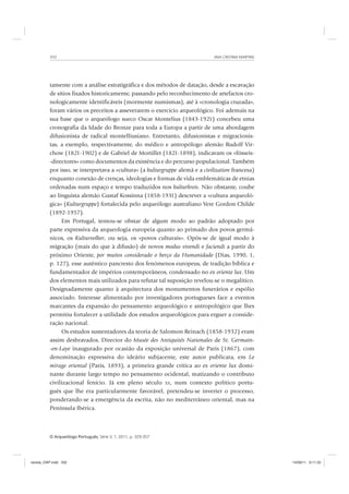 ANA CRISTINA MARTINS332
O Arqueólogo Português, Série V, 1, 2011, p. 329-357
tamente com a análise estratigráfica e dos métodos de datação, desde a escavação
de sítios fixados historicamente, passando pelo reconhecimento de artefactos cro-
nologicamente identificáveis (mormente numismas), até à «cronologia cruzada»,
foram vários os preceitos a asseverarem o exercício arqueológico. Foi ademais na
sua base que o arqueólogo sueco Oscar Montelius (1843-1921) concebeu uma
cronografia da Idade do Bronze para toda a Europa a partir de uma abordagem
difusionista de radical montelliusiano. Entretanto, difusionistas e migracionis-
tas, a exemplo, respectivamente, do médico e antropólogo alemão Rudolf Vir-
chow (1821-1902) e de Gabriel de Mortillet (1821-1898), indicavam os «fósseis-
-directores» como documentos da existência e do percurso populacional. Também
por isso, se interpretava a «cultura» (a kulturgruppe alemã e a civilization francesa)
enquanto conexão de crenças, ideologias e formas de vida emblemáticas de etnias
ordenadas num espaço e tempo traduzidos nos kulturkreis. Não obstante, coube
ao linguista alemão Gustaf Kossinna (1858-1931) descrever a «cultura arqueoló-
gica» (Kulturgruppe) fortalecida pelo arqueólogo australiano Vere Gordon Childe
(1892-1957).
Em Portugal, tentou-se obstar de algum modo ao padrão adoptado por
parte expressiva da arqueologia europeia quanto ao primado dos povos germâ-
nicos, os Kulturvolker, ou seja, os «povos culturais». Opôs-se de igual modo à
migração (mais do que à difusão) de novos modus vivendi e faciendi a partir do
próximo Oriente, por muitos considerado o berço da Humanidade (Dias, 1990, 1,
p. 127), esse autêntico pancresto dos fenómenos europeus, de tradição bíblica e
fundamentador de impérios contemporâneos, condensado no ex oriente lux. Um
dos elementos mais utilizados para refutar tal suposição revelou-se o megalítico.
Designadamente quanto à arquitectura dos monumentos funerários e espólio
associado. Interesse alimentado por investigadores portugueses face a eventos
marcantes da expansão do pensamento arqueológico e antropológico que lhes
permitiu fortalecer a utilidade dos estudos arqueológicos para erguer a conside-
ração nacional.
Os estudos sustentadores da teoria de Salomon Reinach (1858-1932) eram
assim desbravados. Director do Musée des Antiquités Nationales de St. Germain-
-en-Laye inaugurado por ocasião da exposição universal de Paris (1867), com
denominação expressiva do ideário subjacente, este autor publicara, em Le
mirage oriental (Paris, 1893), a primeira grande crítica ao ex oriente lux domi-
nante durante largo tempo no pensamento ocidental, matizando o contributo
civilizacional fenício. Já em pleno século XX, num contexto político portu-
guês que lhe era particularmente favorável, pretendeu-se inverter o processo,
ponderando-se a emergência da escrita, não no mediterrâneo oriental, mas na
Península Ibérica.
revista_OAP.indd 332 14/09/11 9:11:33
 