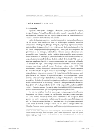 ANTÓNIO JORGE DIAS (1907-1973) E A ARQUEOLOGIA EM PORTUGAL 333
O Arqueólogo Português, Série V, 1, 2011, p. 329-357
2. POR ACADEMIAS ESTRANGEIRAS
2.1. Alemanha
Quando J. Dias partiu (1938) para a Alemanha, como professor de línguas,
a arqueologia em Portugal fora objecto de várias mutações registadas desde finais
de oitocentos. Enquanto isso, em 1940, o país preparava-se para comemorar o
‘Duplo Centenário da Fundação e Restauração’.
Além de círculos académicos e associativos de carácter mais erudito, observou-
-se um esforço para oficializar o exercício arqueológico. Empenho assumido,
entre outros, pelo linguista, filólogo, etnógrafo, arqueólogo e professor universi-
tário José Leite de Vasconcelos (1858-1941)1
, mentor da Revista Lusitana (1887) e
do Muzeu Ethnographico Portuguez (MEP) (1893). Titulações assaz eloquentes dos
propósitos da sua formação, sobretudo no primeiro caso ao subentender uma
comunhão entre Portugal e a antiga Lusitânia. Graças também ao seu compro-
misso nesta área de investigação, abriram-se cadeiras directamente conectadas à
arqueologia na Faculdade de Letras da Universidade de Lisboa (1911), onde lec-
cionava, associando-lhe (1913) o espaço museológico que concebera. Jubilando-
-se em 1929, deu lugar a uma das figuras mais desconhecidas e envoltas em polé-
mica da arqueologia nacional, Manuel Domingos Heleno Júnior (1894-1970),
fundador da Ethnos e do Instituto Português de Arqueologia, História e Etnogra-
fia. Não obstante, foi de algum modo co-responsável pela institucionalização da
arqueologia no país, mormente através da Junta Nacional de Escavações e Anti-
guidades e de um conjunto de regulamentações da prática arqueológica, justa-
mente a uma coordenação de trabalhos ditada pelo MEP. Intento centralizador
contrário a desígnios de outros investigadores, resultando em discórdias recor-
rentes com eminências da arqueologia nacional, a exemplo de Manuel Afonso do
Paço (1895-1968), Eugénio Jalhay (1891-1950), Joaquim Moreira Fontes (1892-
-1960) e António Augusto Esteves Mendes Correia (1888-1960), justificando a
relativa inércia teórica em que a disciplina permaneceu por decénios.
Se esta era uma face visível da arqueologia portuguesa, parece-nos bastante
interessante que J. Dias permanecesse na Alemanha num período tão conturbado
do xadrez político europeu e crucial para a sobrevivência dos seus povos. Fê-lo,
porém, por razões basicamente profissionais. Licenciando-se em filologia germâ-
nica na Universidade de Coimbra, fora nomeado leitor de português nas universi-
dades alemãs de Rostock, Munique e Berlim, um ano antes de deflagrar a 2.ª Guerra
Mundial. Assumia, assim, uma posição académica em instituições de ensino supe-
1
«Uma das maiores vitórias portuguesas no campo da etnologia foi a de termos defendido desde longa data um
conceito universal desta Ciência. Mestres como Adolfo Coelho e Leite de Vasconcelos, que, muitas vezes, os novos
esquecem, ou pelo menos não lêem com a atenção que deviam ler, foram notáveis precursores de que nos devemos
orgulhar.» (Dias, 1993, p. 159).
revista_OAP.indd 333 14/09/11 9:11:33
 