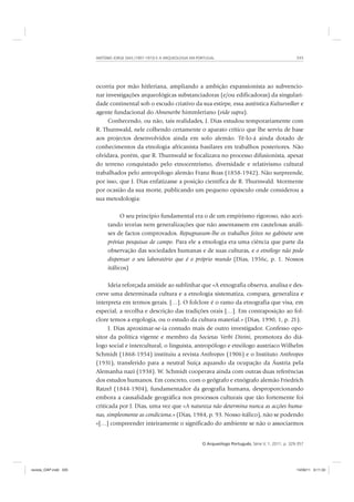 ANTÓNIO JORGE DIAS (1907-1973) E A ARQUEOLOGIA EM PORTUGAL 335
O Arqueólogo Português, Série V, 1, 2011, p. 329-357
ocorria por mão hitleriana, ampliando a ambição expansionista ao subvencio-
nar investigações arqueológicas substanciadoras (e/ou edificadoras) da singulari-
dade continental sob o escudo criativo da sua estirpe, essa autêntica Kulturvolker e
agente fundacional do Ahnenerbe himmleriano (vide supra).
Conhecendo, ou não, tais realidades, J. Dias estudou temporariamente com
R. Thurnwald, nele colhendo certamente o aparato crítico que lhe serviu de base
aos projectos desenvolvidos ainda em solo alemão. Tê-lo-á ainda dotado de
conhecimentos da etnologia africanista basilares em trabalhos posteriores. Não
olvidava, porém, que R. Thurnwald se focalizava no processo difusionista, apesar
do terreno conquistado pelo etnocentrismo, diversidade e relativismo cultural
trabalhados pelo antropólogo alemão Franz Boas (1858-1942). Não surpreende,
por isso, que J. Dias enfatizasse a posição científica de R. Thurnwald. Mormente
por ocasião da sua morte, publicando um pequeno opúsculo onde considerou a
sua metodologia:
O seu princípio fundamental era o de um empirismo rigoroso, não acei-
tando teorias nem generalizações que não assentassem em cautelosas análi-
ses de factos comprovados. Repugnavam-lhe os trabalhos feitos no gabinete sem
prévias pesquisas de campo. Para ele a etnologia era uma ciência que parte da
observação das sociedades humanas e de suas culturas, e o etnólogo não pode
dispensar o seu laboratório que é o próprio mundo (Dias, 1956c, p. 1. Nossos
itálicos)
Ideia reforçada amiúde ao sublinhar que «A etnografia observa, analisa e des-
creve uma determinada cultura e a etnologia sistematiza, compara, generaliza e
interpreta em termos gerais. […]. O folclore é o ramo da etnografia que visa, em
especial, a recolha e descrição das tradições orais […]. Em contraposição ao fol-
clore temos a ergologia, ou o estudo da cultura material.» (Dias, 1990, 1, p. 21).
J. Dias aproximar-se-ia contudo mais de outro investigador. Confesso opo-
sitor da política vigente e membro da Societas Verbi Divini, promotora do diá-
logo social e intercultural, o linguista, antropólogo e etnólogo austríaco Wilhelm
Schmidt (1868-1954) instituiu a revista Anthropos (1906) e o Instituto Anthropos
(1931), transferido para a neutral Suíça aquando da ocupação da Áustria pela
Alemanha nazi (1938). W. Schmidt cooperava ainda com outras duas referências
dos estudos humanos. Em concreto, com o geógrafo e etnógrafo alemão Friedrich
Ratzel (1844-1904), fundamentador da geografia humana, desproporcionando
embora a causalidade geográfica nos processos culturais que tão fortemente foi
criticada por J. Dias, uma vez que «A natureza não determina nunca as acções huma-
nas, simplesmente as condiciona.» (Dias, 1984, p. 93. Nosso itálico), não se podendo
«[…] compreender inteiramente o significado do ambiente se não o associarmos
revista_OAP.indd 335 14/09/11 9:11:33
 