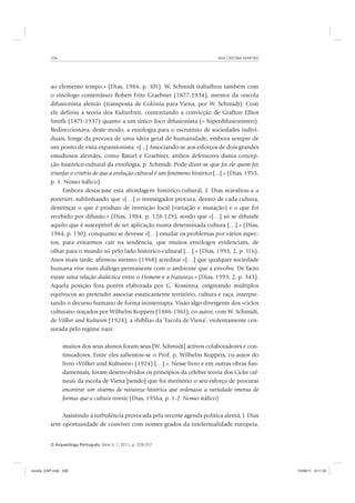 ANA CRISTINA MARTINS336
O Arqueólogo Português, Série V, 1, 2011, p. 329-357
ao elemento tempo.» (Dias, 1984, p. 101). W. Schmidt trabalhou também com
o etnólogo conterrâneo Robert Fritz Graebner (1877-1934), mentor da «escola
difusionista alemã» (transposta de Colónia para Viena, por W. Schmidt). Com
ele definiu a teoria dos Kulturkreis, contrariando a convicção de Grafton Elliot
Smith (1871-1937) quanto a um único foco difusionista (= hiperdifusionismo).
Redireccionava, deste modo, a etnologia para o escrutínio de sociedades indivi-
duais, longe da procura de uma ideia geral de humanidade, embora sempre de
um ponto de vista expansionista: «[...] Associando-se aos esforços de dois grandes
estudiosos alemães, como Ratzel e Graebner, ambos defensores duma concep-
ção histórico-cultural da etnologia, p. Schmidt. Pode dizer-se que foi ele quem fez
triunfar o critério de que a evolução cultural é um fenómeno histórico [...].» (Dias, 1955,
p. 1. Nosso itálico).
Embora destacasse esta abordagem histórico-cultural, J. Dias reavaliou-a a
posteriori, sublinhando que «[…] o investigador procura, dentro de cada cultura,
destrinçar o que é produto de invenção local (variação e mutação) e o que foi
recebido por difusão.» (Dias, 1984, p. 128-129), sendo que «[…] só se difunde
aquilo que é susceptível de ter aplicação numa determinada cultura […].» (Dias,
1984, p. 130), conquanto se devesse «[…] estudar os problemas por vários aspec-
tos, para evitarmos cair na tendência, que muitos etnólogos evidenciam, de
olhar para o mundo só pelo lado histórico-cultural […].» (Dias, 1993, 2, p. 116).
Anos mais tarde, afirmou mesmo (1968) acreditar «[…] que qualquer sociedade
humana vive num diálogo permanente com o ambiente que a envolve. De facto
existe uma relação dialéctica entre o Homem e a Natureza.» (Dias, 1993, 2, p. 343).
Aquela posição fora porém elaborada por G. Kossinna, originando múltiplos
equívocos ao pretender associar estaticamente território, cultura e raça, interpre-
tando o decurso humano de forma ininterrupta. Visão algo divergente dos «ciclos
culturais» traçados por Wilhelm Koppers (1886-1961), co-autor, com W. Schmidt,
de Völker und Kulturen (1924), a »bíblia» da ’Escola de Viena’, violentamente cen-
surada pelo regime nazi:
muitos dos seus alunos foram seus [W. Schmidt] activos colaboradores e con-
tinuadores. Entre eles salientou-se o Prof. p. Wilhelm Koppers, co-autor do
livro «Völker und Kulturen» (1924) […].». Nesse livro e em outras obras fun-
damentais, foram desenvolvidos os princípios da célebre teoria dos Ciclos cul-
turais da escola de Viena [sendo] que foi meritório o seu esforço de procurar
encontrar um sistema de natureza histórica que ordenasse a variedade imensa de
formas que a cultura reveste (Dias, 1956a, p. 1-2. Nosso itálico)
Assistindo à turbulência provocada pela recente agenda política alemã, J. Dias
teve oportunidade de conviver com nomes grados da intelectualidade europeia,
revista_OAP.indd 336 14/09/11 9:11:33
 