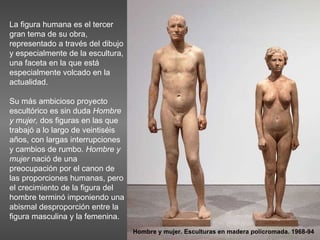La figura humana es el tercer gran tema de su obra, representado a través del dibujo y especialmente de la escultura, una faceta en la que está especialmente volcado en la actualidad.  Su más ambicioso proyecto escultórico es sin duda  Hombre y mujer,  dos figuras en las que trabajó a lo largo de veintiséis años, con largas interrupciones y cambios de rumbo.  Hombre y mujer  nació de una preocupación por el canon de las proporciones humanas, pero el crecimiento de la figura del hombre terminó imponiendo una abismal desproporción entre la figura masculina y la femenina.  Hombre y mujer. Esculturas en madera policromada. 1968-94 