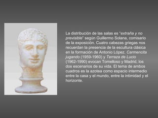 La distribución de las salas es “ extraña y no previsible ” según Guillermo Solana, comisario de la exposición. Cuatro cabezas griegas nos recuerdan la presencia de la escultura clásica en la formación de Antonio López.  Carmencita jugando  (1959-1960) y  Terraza de Lucio  (1962-1990) evocan Tomelloso y Madrid, los dos escenarios de su vida. El tema de ambos cuadros es la azotea como espacio intermedio entre la casa y el mundo, entre la intimidad y el horizonte.  