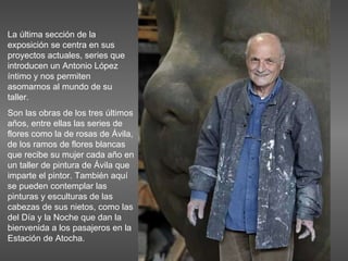 La última sección de la exposición se centra en sus proyectos actuales, series que introducen un Antonio López íntimo y nos permiten asomarnos al mundo de su taller. Son las obras de los tres últimos años, entre ellas las series de flores como la de rosas de Ávila, de los ramos de flores blancas que recibe su mujer cada año en un taller de pintura de Ávila que imparte el pintor. También aquí se pueden contemplar las pinturas y esculturas de las cabezas de sus nietos, como las del Día y la Noche que dan la bienvenida a los pasajeros en la Estación de Atocha.  