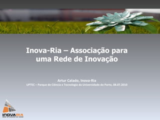 Inova-Ria – Associação para uma Rede de Inovação Artur Calado, Inova-Ria UPTEC – Parque de Ciência e Tecnologia da Universidade do Porto, 08.07.2010 