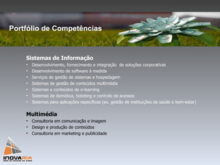 Sistemas de Informação Desenvolvimento, fornecimento e integração  de soluções corporativas Desenvolvimento de software à medida Serviços de gestão de sistemas e hospedagem Sistemas de gestão de conteúdos multimédia Sistemas e conteúdos de e-learning Sistemas de domótica, ticketing e controlo de acessos Sistemas para aplicações específicas (ex. gestão de instituições de saúde e bem-estar) Multimédia Consultoria em comunicação e imagem  Design e produção de conteúdos Consultoria em marketing e publicidade Portfólio de Competências 