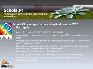 Schola.PT: exemplo de concertação do sector TICE Português Promoção conjunta TICE.PT | ANETIE | INOVA-RIA cooperação e concertação entre os principais actores TICE, em especial entre as PMEs Promoção dos produtos e serviços de  tecnologia portuguesa para o mercado do ensino e do conhecimento Promoção de uma marca única para organizar uma oferta integrada na área da educação, para competir no mercado internacional Lançamento de projectos de I&D e de Inovação Promoção, experimentação e demonstração de novos produtos e serviços Organização de acções conjuntas de promoção e divulgação nos mercados nacional e internacional Schola.PT  Portuguese Technologies for Learning and Knowledge  