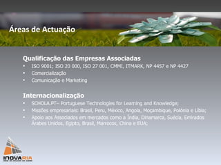 Qualificação das Empresas Associadas ISO 9001; ISO 20 000, ISO 27 001, CMMI, ITMARK, NP 4457 e NP 4427 Comercialização  Comunicação e Marketing Internacionalização SCHOLA.PT– Portuguese Technologies for Learning and Knowledge; Missões empresariais: Brasil, Peru, México, Angola, Moçambique, Polónia e Líbia; Apoio aos Associados em mercados como a Índia, Dinamarca, Suécia, Emirados Árabes Unidos, Egipto, Brasil, Marrocos, China e EUA; Áreas de Actuação 