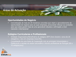 Oportunidades de Negócio Concretização de mais de 20 iniciativas concretas que visam o aproveitamento de oportunidade de negócio para as suas empresas, procurando reforçar as condições para que estas gozem hoje de uma apreciável robustez e afirmação a nível nacional e internacional Estágios Curriculares e Profissionais Entidade Organizadora/Beneficiária de estágios IEFP (Inov-Jovem): cerca de 20  estagiários / ano em empresas Inova-Ria. Consolidação de uma Rede de Cooperação com as principais Universidades e Politécnicos e escolas do ensino secundário e técnico profissional de Portugal (60 a 70 estágios/ano) Áreas de Actuação 