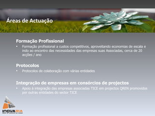 Formação Profissional Formação profissional a custos competitivos, aproveitando economias de escala e indo ao encontro das necessidades das empresas suas Associadas, cerca de 20 acções / ano Protocolos Protocolos de colaboração com várias entidades Integração de empresas em consórcios de projectos Apoio à integração das empresas associadas TICE em projectos QREN promovidos por outras entidades do sector TICE Áreas de Actuação 