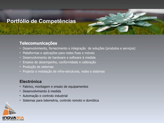 Portfólio de Competências Telecomunicações Desenvolvimento, fornecimento e integração  de soluções (produtos e serviços) Plataformas e aplicações para redes fixas e móveis Desenvolvimento de hardware e software à medida Ensaios de desempenho, conformidade e calibração Produção de sistemas Projecto e instalação de infra-estruturas, redes e sistemas Electrónica Fabrico, montagem e ensaio de equipamentos Desenvolvimento à medida Automação e controlo industrial Sistemas para telemetria, controlo remoto e domótica 