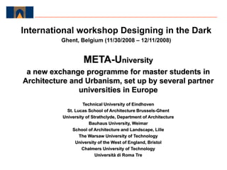 META-University
a new exchange programme for master students in
Architecture and Urbanism, set up by several partner
universities in Europe
Technical University of Eindhoven
St. Lucas School of Architecture Brussels-Ghent
University of Strathclyde, Department of Architecture
Bauhaus University, Weimar
School of Architecture and Landscape, Lille
The Warsaw University of Technology
University of the West of England, Bristol
Chalmers University of Technology
Università di Roma Tre
International workshop Designing in the Dark
Ghent, Belgium (11/30/2008 – 12/11/2008)
 