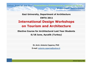Gazi University, Department of Architecture
                     EWTA 2011

International Design Workshops
  on Tourism and Architecture
     T    i     d A hit t
Elective Course for Architectural Last Year Students
           6/18 June, Aycalik (Turkey)




             Dr. Arch. Antonio Caperna, PhD
            E-mail: antonio.caperna@yahoo.it




                                                  Antonio Caperna, PhD
 
