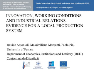 INNOVATION, WORKING CONDITIONS AND INDUSTRIAL RELATIONS. EVIDENCE FOR A LOCAL PRODUCTION SYSTEM Davide Antonioli, Massimiliano Mazzanti, Paolo Pini. University of Ferrara Department of Economics, Institutions and Territory (DEIT) Contact: ntndvd@unife.it 