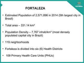 FORTALEZA
• Estimated Population of 2,571,896 in 2014 (5th largest city in
Brasil)
• Total area – 331.14 km²
• Population Density – 7,767 inhab/km² (most densely
populated capital city in Brazil)
• 119 neighborhoods
• Fortaleza is divided into six (6) Health Districts
• 109 Primary Health Care Units (PHUs)
 