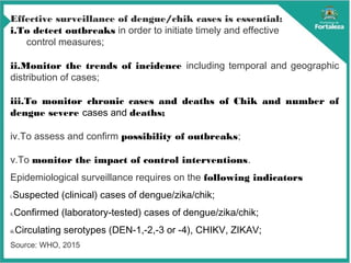 Effective surveillance of dengue/chik cases is essential:
i.To detect outbreaks in order to initiate timely and effective
control measures;
ii.Monitor the trends of incidence including temporal and geographic
distribution of cases;
iii.To monitor chronic cases and deaths of Chik and number of
dengue severe cases and deaths;
iv.To assess and confirm possibility of outbreaks;
v.To monitor the impact of control interventions.
Epidemiological surveillance requires on the following indicators
i.Suspected (clinical) cases of dengue/zika/chik;
ii.Confirmed (laboratory-tested) cases of dengue/zika/chik;
iii.Circulating serotypes (DEN-1,-2,-3 or -4), CHIKV, ZIKAV;
Source: WHO, 2015
 