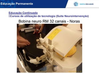 Bobina neuro RM 32 canais - Noras
Educação Continuada
Cursos de utilização de tecnologia (Suite Neurointervenção)
Educação Permanente
 
