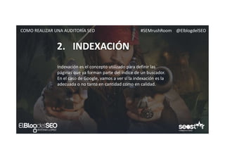 #SEMrushRoom @ElblogdelSEOCOMO REALIZAR UNA AUDITORÍA SEO
2. INDEXACIÓN
Indexación es el concepto utilizado para definir las
páginas que ya forman parte del índice de un buscador.
En el caso de Google, vamos a ver si la indexación es la
adecuada o no tanto en cantidad como en calidad.
 