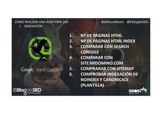 #SEMrushRoom @ElblogdelSEOCOMO REALIZAR UNA AUDITORÍA SEO
1. INDEXACIÓN
1. Nº DE PÁGINAS HTML
2. Nº DE PÁGINAS HTML INDEX
3. COMPARAR CON SEARCH
CONSOLE
4. COMPARAR CON
SITE:MIDOMINO.COM
5. COMPRARAR CON SITEMAP
6. COMPROBAR INDEXACIÓN DE
NOINDEX Y CANONICALS
(PLANTILLA)
 
