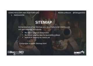 #SEMrushRoom @ElblogdelSEOCOMO REALIZAR UNA AUDITORÍA SEO
SITEMAP
1. INDEXACIÓN
Comprobamos si hay Sitemap.xml, la estructura del mismo, y las
urls que estamos incluyendo.
• No incluir páginas bloqueadas
• No incluir páginas que no queramos indexar
• Indicar el siteamp en robots.txt
Comprobar si existe Sitemap.html
 