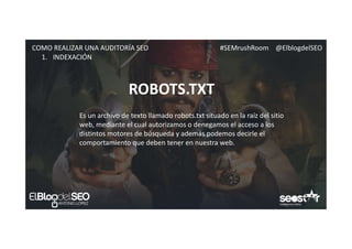 #SEMrushRoom @ElblogdelSEOCOMO REALIZAR UNA AUDITORÍA SEO
ROBOTS.TXT
1. INDEXACIÓN
Es un archivo de texto llamado robots.txt situado en la raíz del sitio
web, mediante el cual autorizamos o denegamos el acceso a los
distintos motores de búsqueda y además podemos decirle el
comportamiento que deben tener en nuestra web.
 