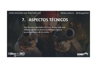 #SEMrushRoom @ElblogdelSEOCOMO REALIZAR UNA AUDITORÍA SEO
7. ASPECTOS TÉCNICOS
Hay distintos apartados técnicos de una web que
influirán de forma directa o indirecta sobre el
posicionamiento de la misma.
 