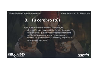 #SEMrushRoom @ElblogdelSEOCOMO REALIZAR UNA AUDITORÍA SEO
8. Tu cerebro (tú)
Todo lo anteriormente expuesto son datos, es
información, pero no es análisis. Por ello debemos
tener en cuenta que nosotros somos la herramienta
más útil en una auditoría SEO, Porque somos
nosotros los que tenemos que analizar y responder a
las preguntas oportunas.
 