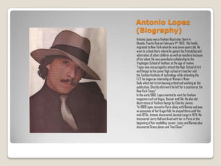 Antonio Lopez
(Biography)
Antonio Lopez was a fashion illustrator, born in
Utuado, Puerto Rico on February 11th, 1943. His family
migrated to New York when he was seven years old. He
went to school there where he gained the friendship and
admiration of other children as well as teachers because
of his talent. He was awarded a scholarship to the
Traphagen School of Fashion, at the age of twelve.
“Lopez was encouraged to attend the High School of Art
and Design by his junior high school art teacher and
the Fashion Institute of technology while attending the
F.I.T. he began an internship at Women’s Wear
Daily which led to him leaving school and working at the
publication. Shortly afterward he left for a position at the
New York Times”
In the early 1960, Lopez started to work for fashion
magazine such as Vogue, Bazaar and Elle. He also did
illustrations of Fashion Design by Charles James.
“In 1969 Lopez moved to Paris along with Ramos and was
an associate of Karl Lagerfeld; he stayed there until the
mid-1970s. Antonio discovered Jessica Lange in 1974. He
discovered Jerry Hall and lived with her in Paris at the
beginning of her modelling career. Lopez and Ramos also
discovered Grace Jones and Tina Chow.”
 