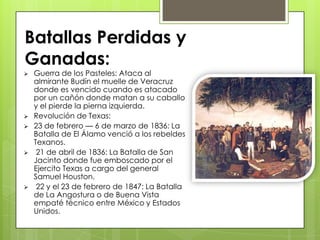  Guerra de los Pasteles: Ataca al
almirante Budín el muelle de Veracruz
donde es vencido cuando es atacado
por un cañón donde matan a su caballo
y el pierde la pierna izquierda.
 Revolución de Texas:
 23 de febrero — 6 de marzo de 1836: La
Batalla de El Álamo venció a los rebeldes
Texanos.
 21 de abril de 1836: La Batalla de San
Jacinto donde fue emboscado por el
Ejercito Texas a cargo del general
Samuel Houston.
 22 y el 23 de febrero de 1847: La Batalla
de La Angostura o de Buena Vista
empaté técnico entre México y Estados
Unidos.
Batallas Perdidas y
Ganadas:
 
