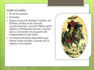 SOBRE NOMBRES:
 El vende patrias.
 El traidor.
 Según el escritor Rafael F. Muñoz, en
Estados Unidos se le conoció,
sucesivamente, como El Villano de El
Álamo y El Prisionero de San Jacinto,
por su actuación en la guerra de
Independencia de Texas
 La historia oficial lo descalifico por
haber huido al exilio cuando el E.U.
ingreso a la capital.
 