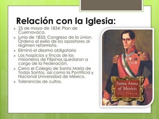  25 de mayo de 1834: Plan de
Cuernavaca.
 junio de 1833: Congreso de la únion,
Ordeno el exilio de los opositores al
régimen reformista.
 Eliminó el diezmo obligatorio
 Los hospicios y fincas de los
misioneros de Filipinas quedaron a
cargo de la Federación.
 Cerro el Colegio de Santa María de
Todos Santos, así como la Pontificia y
Nacional Universidad de México.
 Tolerancias de cultos.
Relación con la Iglesia:
 