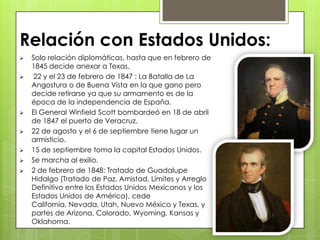  Solo relación diplomáticas, hasta que en febrero de
1845 decide anexar a Texas.
 22 y el 23 de febrero de 1847 : La Batalla de La
Angostura o de Buena Vista en la que gano pero
decide retirarse ya que su armamento es de la
época de la independencia de España.
 El General Winfield Scott bombardeó en 18 de abril
de 1847 el puerto de Veracruz.
 22 de agosto y el 6 de septiembre tiene lugar un
armisticio.
 15 de septiembre toma la capital Estados Unidos.
 Se marcha al exilio.
 2 de febrero de 1848: Tratado de Guadalupe
Hidalgo (Tratado de Paz, Amistad, Límites y Arreglo
Definitivo entre los Estados Unidos Mexicanos y los
Estados Unidos de América), cede
California, Nevada, Utah, Nuevo México y Texas, y
partes de Arizona, Colorado, Wyoming, Kansas y
Oklahoma.
Relación con Estados Unidos:
 