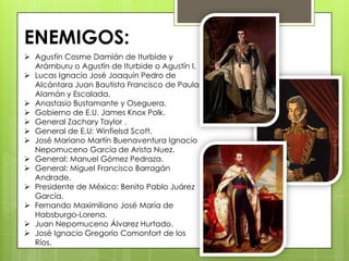  Agustín Cosme Damián de Iturbide y
Arámburu o Agustín de Iturbide o Agustín I.
 Lucas Ignacio José Joaquín Pedro de
Alcántara Juan Bautista Francisco de Paula
Alamán y Escalada.
 Anastasio Bustamante y Oseguera.
 Gobierno de E.U. James Knox Polk.
 General Zachary Taylor .
 General de E.U: Winfielsd Scott.
 José Mariano Martín Buenaventura Ignacio
Nepomuceno García de Arista Nuez.
 General: Manuel Gómez Pedraza.
 General: Miguel Francisco Barragán
Andrade.
 Presidente de México: Benito Pablo Juárez
García.
 Fernando Maximiliano José María de
Habsburgo-Lorena.
 Juan Nepomuceno Álvarez Hurtado.
 José Ignacio Gregorio Comonfort de los
Ríos.
ENEMIGOS:
 