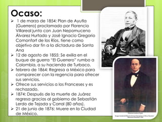 Ocaso:
 1 de marzo de 1854: Plan de Ayutla
(Guerrero) proclamado por Florencio
Villareal junto con Juan Nepomuceno
Álvarez Hurtado y José Ignacio Gregorio
Comonfort de los Ríos, tiene como
objetivo dar fin a la dictadura de Santa
Ana
 12 de agosto de 1855: Se exilia en el
buque de guerra ―El Guerrero‖ rumbo a
Colombia, a su hacienda de Turbaco.
 febrero de 1864: Regresa a México para
comparecer con la regencia para ofrecer
sus servicios.
 Ofrece sus servicios a los Franceses y es
rechazado.
 1874: Después de la muerte de Juárez
regresa gracias al gobierno de Sebastián
Lerdo de Tejada y Corral (80 años).
 21 de junio de 1876: Muere en la Ciudad
de México.
 