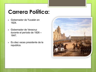  Gobernador de Yucatán en
1824.
 Gobernador de Veracruz
durante el período de 1826 –
1847.
 Es diez veces presidente de la
republica.
Carrera Política:
 