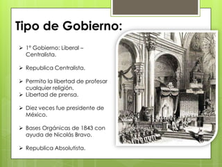  1° Gobierno: Liberal –
Centralista.
 Republica Centralista.
 Permito la libertad de profesar
cualquier religión.
 Libertad de prensa.
 Diez veces fue presidente de
México.
 Bases Orgánicas de 1843 con
ayuda de Nicolás Bravo.
 Republica Absolutista.
Tipo de Gobierno:
 