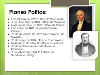  1 de febrero de 1823: El Plan de Casa Mata.
 6 de diciembre de 1822: El Plan de Veracruz .
 16 de septiembre de 1828: El Plan de Perote.
 2 de enero de 1832: Segundo Plan de
Veracruz.
 23 de diciembre de 1832: Los Convenios de
Zavaleta.
 25 de mayo de 1834: Plan de Cuernavaca.
 14 de mayo de 1836: El Tratado de Velasco.
 28 de septiembre de 1841: Bases de
Tacubaya.
 2 de febrero de 1848: El Tratado de
Guadalupe Hidalgo.
Planes Politos:
 
