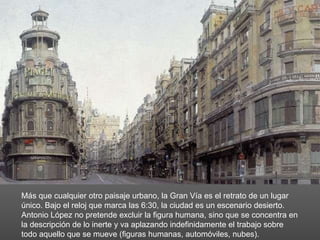 Más que cualquier otro paisaje urbano, la Gran Vía es el retrato de un lugar único. Bajo el reloj que marca las 6:30, la ciudad es un escenario desierto. Antonio López no pretende excluir la figura humana, sino que se concentra en la descripción de lo inerte y va aplazando indefinidamente el trabajo sobre todo aquello que se mueve (figuras humanas, automóviles, nubes). 