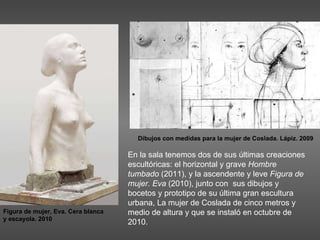 En la sala tenemos dos de sus últimas creaciones escultóricas: el horizontal y grave  Hombre tumbado  (2011), y la ascendente y leve  Figura de mujer. Eva  (2010), junto con  sus dibujos y bocetos y prototipo de su última gran escultura urbana, La mujer de Coslada de cinco metros y medio de altura y que se instaló en octubre de 2010.  Figura de mujer, Eva. Cera blanca y escayola. 2010 Dibujos con medidas para la mujer de Coslada. Lápiz. 2009 