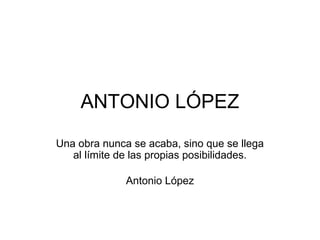 ANTONIO LÓPEZ
Una obra nunca se acaba, sino que se llega
al límite de las propias posibilidades.
Antonio López
 