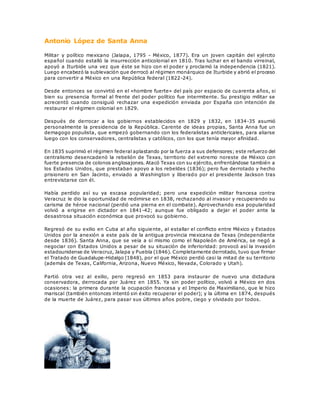 Antonio López de Santa Anna
Militar y político mexicano (Jalapa, 1795 - México, 1877). Era un joven capitán del ejército
español cuando estalló la insurrección anticolonial en 1810. Tras luchar en el bando virreinal,
apoyó a Iturbide una vez que éste se hizo con el poder y proclamó la independencia (1821).
Luego encabezó la sublevación que derrocó al régimen monárquico de Iturbide y abrió el proceso
para convertir a México en una República federal (1822-24).
Desde entonces se convirtió en el «hombre fuerte» del país por espacio de cuarenta años, si
bien su presencia formal al frente del poder político fue intermitente. Su prestigio militar se
acrecentó cuando consiguió rechazar una expedición enviada por España con intención de
restaurar el régimen colonial en 1829.
Después de derrocar a los gobiernos establecidos en 1829 y 1832, en 1834-35 asumió
personalmente la presidencia de la República. Carente de ideas propias, Santa Anna fue un
demagogo populista, que empezó gobernando con los federalistas anticlericales, para aliarse
luego con los conservadores, centralistas y católicos, con los que tenía mayor afinidad.
En 1835 suprimió el régimen federal aplastando por la fuerza a sus defensores; este refuerzo del
centralismo desencadenó la rebelión de Texas, territorio del extremo noreste de México con
fuerte presencia de colonos anglosajones. Atacó Texas con su ejército, enfrentándose también a
los Estados Unidos, que prestaban apoyo a los rebeldes (1836); pero fue derrotado y hecho
prisionero en San Jacinto, enviado a Washington y liberado por el presidente Jackson tras
entrevistarse con él.
Había perdido así su ya escasa popularidad; pero una expedición militar francesa contra
Veracruz le dio la oportunidad de redimirse en 1838, rechazando al invasor y recuperando su
carisma de héroe nacional (perdió una pierna en el combate). Aprovechando esa popularidad
volvió a erigirse en dictador en 1841-42; aunque fue obligado a dejar el poder ante la
desastrosa situación económica que provocó su gobierno.
Regresó de su exilio en Cuba al año siguiente, al estallar el conflicto entre México y Estados
Unidos por la anexión a este país de la antigua provincia mexicana de Texas (independiente
desde 1836). Santa Anna, que se veía a sí mismo como el Napoleón de América, se negó a
negociar con Estados Unidos a pesar de su situación de inferioridad: provocó así la invasión
estadounidense de Veracruz, Jalapa y Puebla (1846). Completamente derrotado, tuvo que firmar
el Tratado de Guadalupe-Hidalgo (1848), por el que México perdió casi la mitad de su territorio
(además de Texas, California, Arizona, Nuevo México, Nevada, Colorado y Utah).
Partió otra vez al exilio, pero regresó en 1853 para instaurar de nuevo una dictadura
conservadora, derrocada por Juárez en 1855. Ya sin poder político, volvió a México en dos
ocasiones: la primera durante la ocupación francesa y el Imperio de Maximiliano, que le hizo
mariscal (también entonces intentó sin éxito recuperar el poder); y la última en 1874, después
de la muerte de Juárez, para pasar sus últimos años pobre, ciego y olvidado por todos.
 