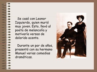 Se casó con Leonor Izquierdo, quien murió muy joven. Esto, llevó  al poeta de melancolía y motivaría versos de dolorido acento. Durante un par de años,  presentó con su hermano Manuel varias comedias dramáticas.   