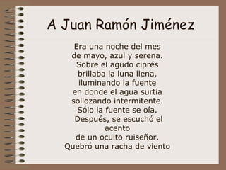 A Juan Ramón Jiménez Era una noche del mes  de mayo, azul y serena.  Sobre el agudo ciprés  brillaba la luna llena,  iluminando la fuente  en donde el agua surtía  sollozando intermitente.  Sólo la fuente se oía.  Después, se escuchó el acento  de un oculto ruiseñor.  Quebró una racha de viento  