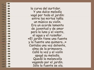 la curva del surtidor.  Y una dulce melodía  vagó por todo el jardín:  entre los mirtos tañía  un músico su violín.  Era un acorde lamento  de juventud y de amor  para la luna y el viento,  el agua y el ruiseñor.  «El jardín tiene una fuente  y la fuente una quimera...»  Cantaba una voz doliente,  alma de la primavera.  Calló la voz y el violín  apagó su melodía.  Quedó la melancolía  vagando por el jardín.  Sólo la fuente se oía. 