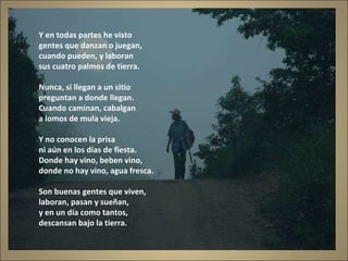Y en todas partes he visto gentes que danzan o juegan, cuando pueden, y laboran sus cuatro palmos de tierra. Nunca, si llegan a un sitio preguntan a donde llegan. Cuando caminan, cabalgan a lomos de mula vieja. Y no conocen la prisa ni aún en los días de fiesta. Donde hay vino, beben vino, donde no hay vino, agua fresca. Son buenas gentes que viven, laboran, pasan y sueñan, y en un día como tantos, descansan bajo la tierra. 