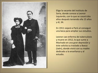 Elige la vacante del instituto de Soria, donde conoce a Leonor Izquierdo, con la que se casará dos años después teniendo ella 15 años y él, 34. En 1911 viajará a París al conseguir una beca para ampliar sus estudios. Leonor cae enferma de tuberculosis y muere en 1912, lo que sume a Machado en una gran depresión y éste solicita su traslado a Baeza (Jaén), donde vivirá con su madre dedicado a la enseñanza y al estudio. 