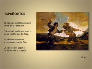 Goya Ya hay un español que quiere vivir y a vivir empieza. Entre una España que muere y otra España que bosteza. Españolito que vienes al mundo te guarde Dios. Una de las dos Españas ha de helarte el corazón. ESPAÑOLITOS 