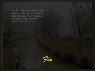 Cuando el jilguero no puede cantar, cuando el poeta es un peregrino, cuando de nada nos sirve rezar. «Caminante no hay camino, se hace camino al andar...» Cuando el jilguero no puede cantar, cuando el poeta es un peregrino, cuando de nada nos sirve rezar. «Caminante no hay camino, se hace camino al andar...» 