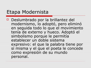 Etapa Modernista
 Deslumbrado por la brillantez del
modernismo, lo adoptó, pero eliminó
en seguida todo lo que el movimiento
tenía de externo y hueco. Adoptó el
simbolismo porque le permitía
establecer un doble sistema
expresivo: el que la palabra tiene por
sí misma y el que el poeta le concede
como expresión de su mundo
personal.
 